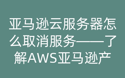 亚马逊云服务器怎么取消服务——了解AWS亚马逊产品以及解决方案