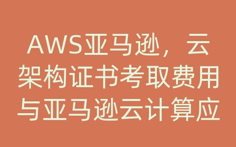 AWS亚马逊，云架构证书考取费用与亚马逊云计算应用案例