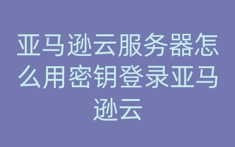 亚马逊云服务器怎么用密钥登录亚马逊云