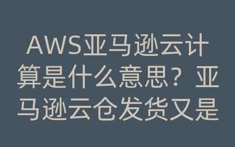 AWS亚马逊云计算是什么意思？亚马逊云仓发货又是什么意思呢？