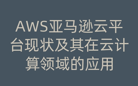 AWS亚马逊云平台现状及其在云计算领域的应用