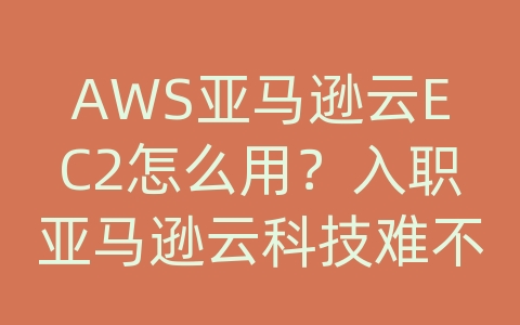 AWS亚马逊云EC2怎么用？入职亚马逊云科技难不难？