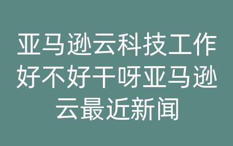 亚马逊云科技工作好不好干呀亚马逊云最近新闻