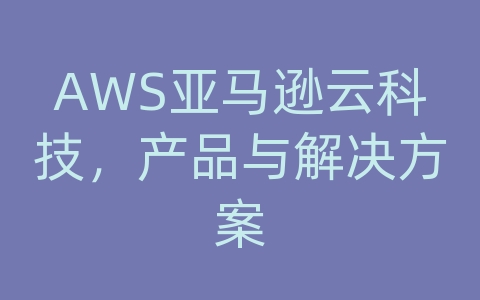 AWS亚马逊云科技，产品与解决方案