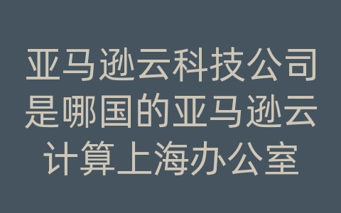 亚马逊云科技公司是哪国的亚马逊云计算上海办公室