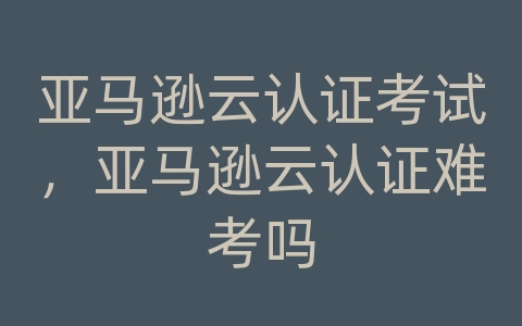 亚马逊云认证考试，亚马逊云认证难考吗