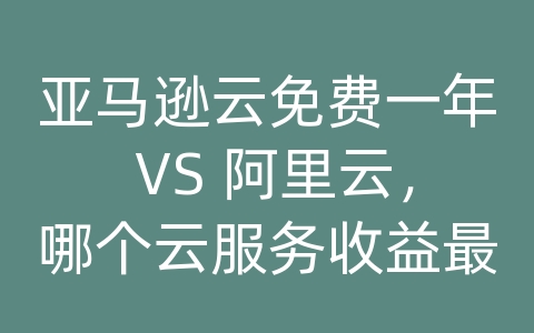 亚马逊云免费一年 VS 阿里云，哪个云服务收益最高？