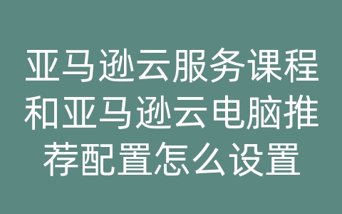 亚马逊云服务课程和亚马逊云电脑推荐配置怎么设置