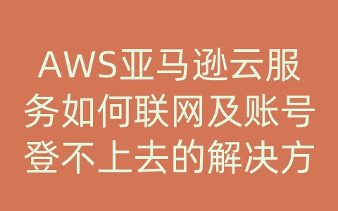 AWS亚马逊云服务如何联网及账号登不上去的解决方案