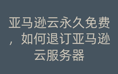 亚马逊云永久免费，如何退订亚马逊云服务器