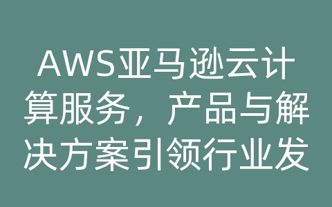 AWS亚马逊云计算服务，产品与解决方案引领行业发展