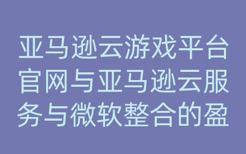 亚马逊云游戏平台官网与亚马逊云服务与微软整合的盈利模式解读