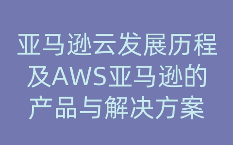 亚马逊云发展历程及AWS亚马逊的产品与解决方案