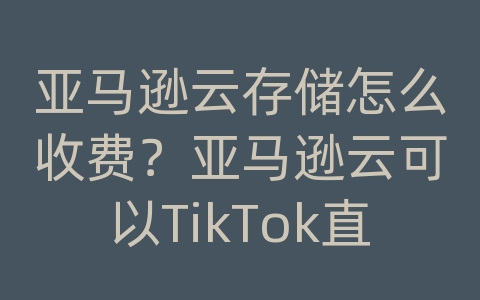 亚马逊云存储怎么收费？亚马逊云可以TikTok直播吗？