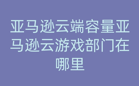 亚马逊云端容量亚马逊云游戏部门在哪里