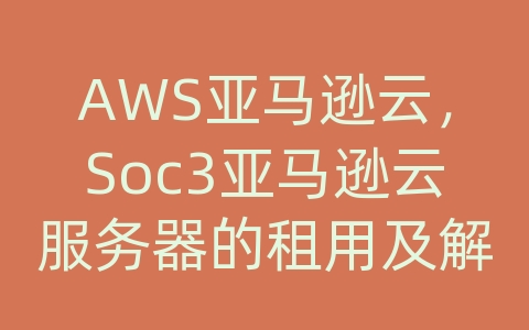 AWS亚马逊云，Soc3亚马逊云服务器的租用及解决方案