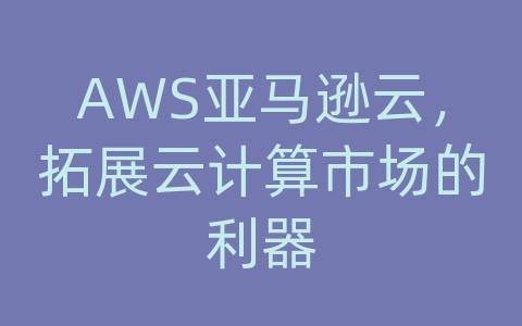 AWS亚马逊云，拓展云计算市场的利器