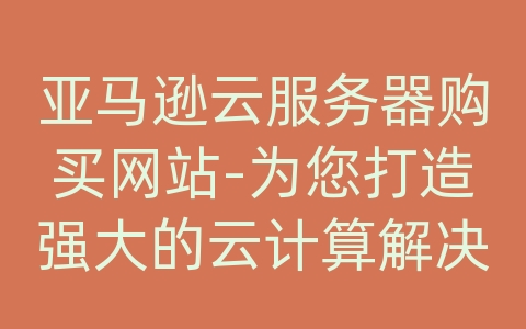 亚马逊云服务器购买网站-为您打造强大的云计算解决方案！