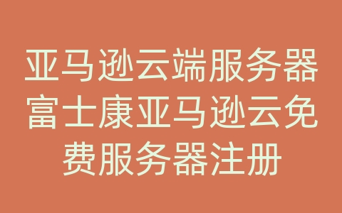 亚马逊云端服务器富士康亚马逊云免费服务器注册