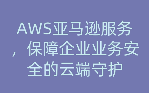 AWS亚马逊服务，保障企业业务安全的云端守护