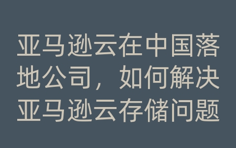 亚马逊云在中国落地公司，如何解决亚马逊云存储问题？