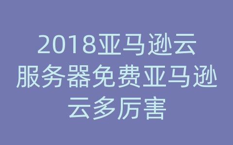 2018亚马逊云服务器免费亚马逊云多厉害