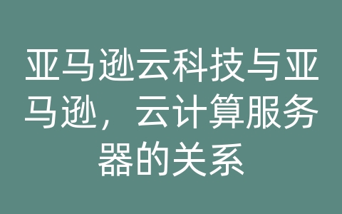 亚马逊云科技与亚马逊，云计算服务器的关系