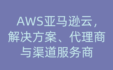 AWS亚马逊云，解决方案、代理商与渠道服务商