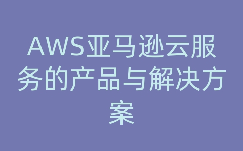 AWS亚马逊云服务的产品与解决方案