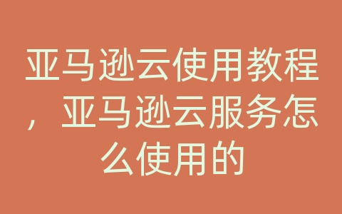 亚马逊云使用教程，亚马逊云服务怎么使用的