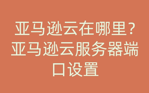 亚马逊云在哪里？亚马逊云服务器端口设置