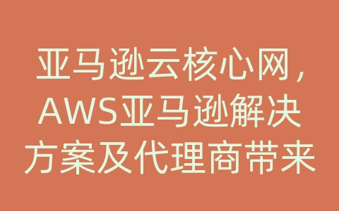 亚马逊云核心网，AWS亚马逊解决方案及代理商带来的价值