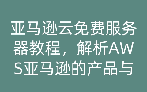 亚马逊云免费服务器教程，解析AWS亚马逊的产品与解决方案