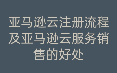 亚马逊云注册流程及亚马逊云服务销售的好处