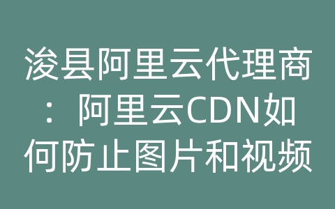 浚县阿里云代理商：阿里云CDN如何防止图片和视频盗链？