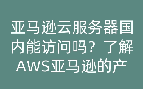 亚马逊云服务器国内能访问吗？了解AWS亚马逊的产品和解决方案