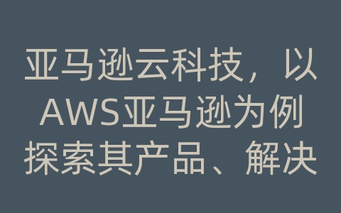 亚马逊云科技，以AWS亚马逊为例探索其产品、解决方案与渠道服务商的价值