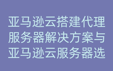 亚马逊云搭建代理服务器解决方案与亚马逊云服务器选择