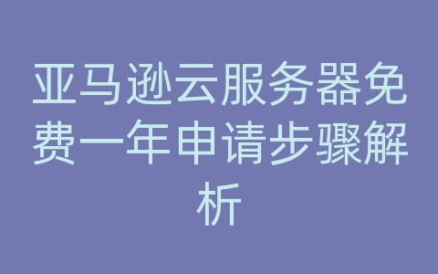 亚马逊云服务器免费一年申请步骤解析