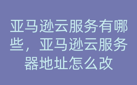 亚马逊云服务有哪些，亚马逊云服务器地址怎么改