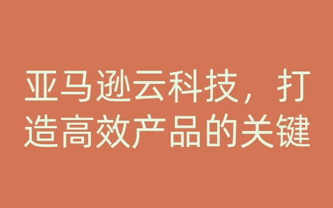 亚马逊云科技，打造高效产品的关键