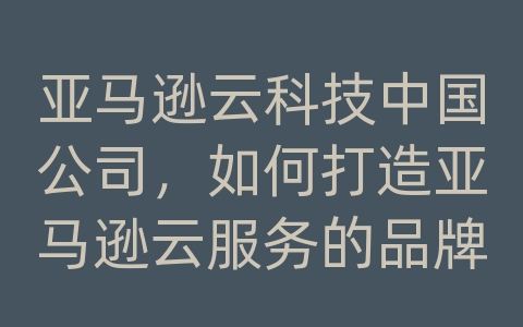 亚马逊云科技中国公司，如何打造亚马逊云服务的品牌