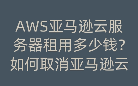 AWS亚马逊云服务器租用多少钱？如何取消亚马逊云服务器？