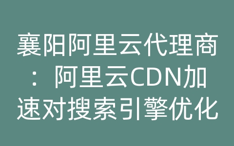 襄阳阿里云代理商：阿里云CDN加速对搜索引擎优化（SEO）有何影响？