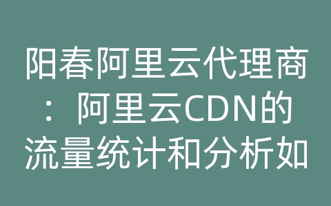 阳春阿里云代理商：阿里云CDN的流量统计和分析如何查看？