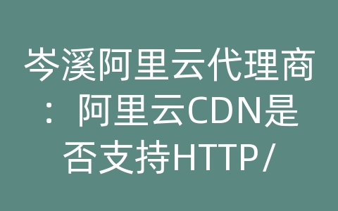 岑溪阿里云代理商：阿里云CDN是否支持HTTP/2协议？如何开启HTTP/2？