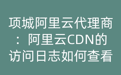 项城阿里云代理商：阿里云CDN的访问日志如何查看？