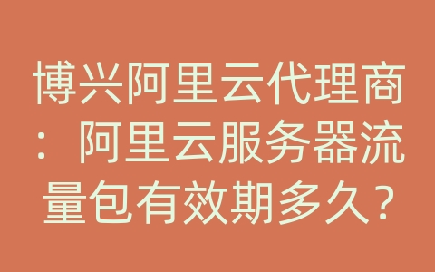 博兴阿里云代理商：阿里云服务器流量包有效期多久？过期如何处理？