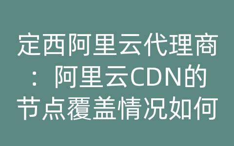 定西阿里云代理商：阿里云CDN的节点覆盖情况如何？如何查看节点地图？