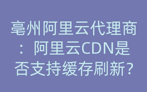 亳州阿里云代理商：阿里云CDN是否支持缓存刷新？